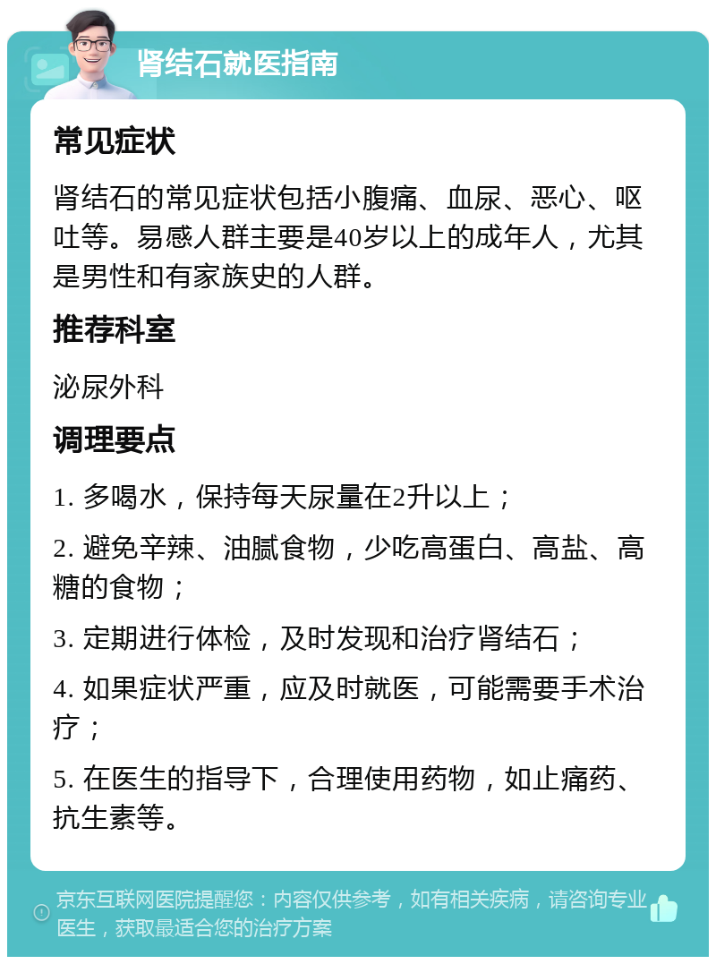 肾结石就医指南 常见症状 肾结石的常见症状包括小腹痛、血尿、恶心、呕吐等。易感人群主要是40岁以上的成年人，尤其是男性和有家族史的人群。 推荐科室 泌尿外科 调理要点 1. 多喝水，保持每天尿量在2升以上； 2. 避免辛辣、油腻食物，少吃高蛋白、高盐、高糖的食物； 3. 定期进行体检，及时发现和治疗肾结石； 4. 如果症状严重，应及时就医，可能需要手术治疗； 5. 在医生的指导下，合理使用药物，如止痛药、抗生素等。