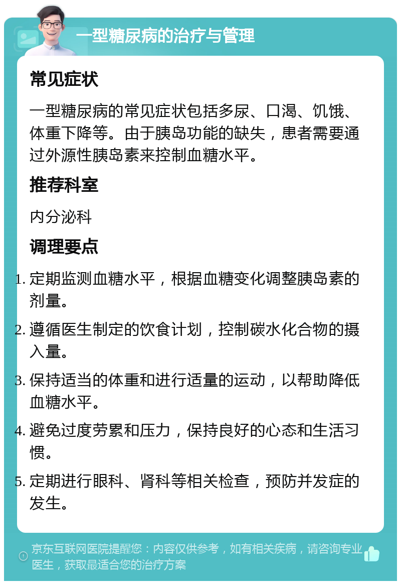 一型糖尿病的治疗与管理 常见症状 一型糖尿病的常见症状包括多尿、口渴、饥饿、体重下降等。由于胰岛功能的缺失，患者需要通过外源性胰岛素来控制血糖水平。 推荐科室 内分泌科 调理要点 定期监测血糖水平，根据血糖变化调整胰岛素的剂量。 遵循医生制定的饮食计划，控制碳水化合物的摄入量。 保持适当的体重和进行适量的运动，以帮助降低血糖水平。 避免过度劳累和压力，保持良好的心态和生活习惯。 定期进行眼科、肾科等相关检查，预防并发症的发生。