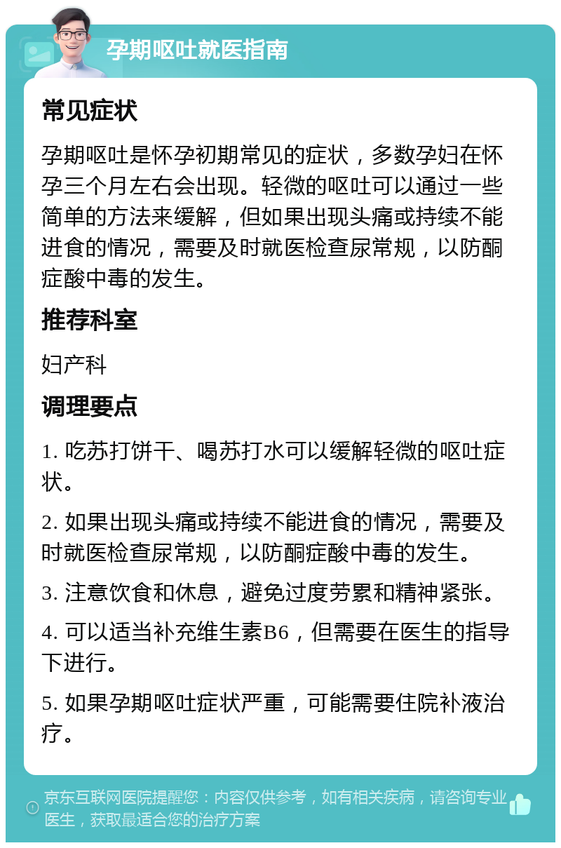 孕期呕吐就医指南 常见症状 孕期呕吐是怀孕初期常见的症状，多数孕妇在怀孕三个月左右会出现。轻微的呕吐可以通过一些简单的方法来缓解，但如果出现头痛或持续不能进食的情况，需要及时就医检查尿常规，以防酮症酸中毒的发生。 推荐科室 妇产科 调理要点 1. 吃苏打饼干、喝苏打水可以缓解轻微的呕吐症状。 2. 如果出现头痛或持续不能进食的情况，需要及时就医检查尿常规，以防酮症酸中毒的发生。 3. 注意饮食和休息，避免过度劳累和精神紧张。 4. 可以适当补充维生素B6，但需要在医生的指导下进行。 5. 如果孕期呕吐症状严重，可能需要住院补液治疗。