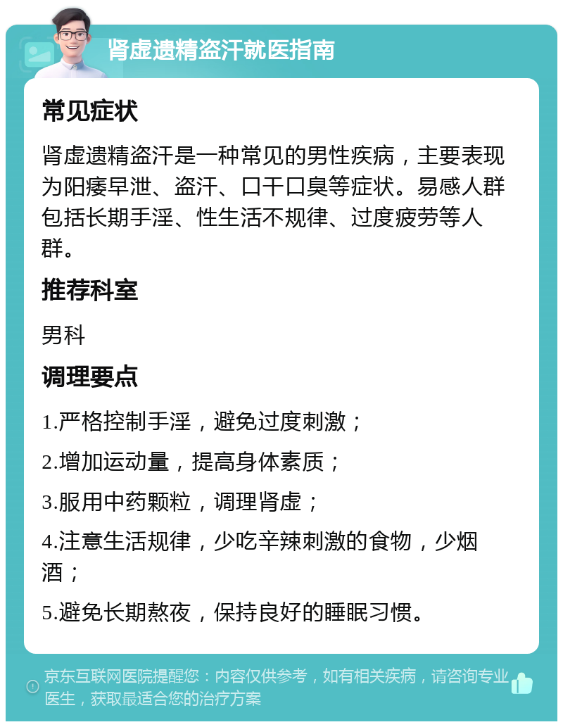 肾虚遗精盗汗就医指南 常见症状 肾虚遗精盗汗是一种常见的男性疾病，主要表现为阳痿早泄、盗汗、口干口臭等症状。易感人群包括长期手淫、性生活不规律、过度疲劳等人群。 推荐科室 男科 调理要点 1.严格控制手淫，避免过度刺激； 2.增加运动量，提高身体素质； 3.服用中药颗粒，调理肾虚； 4.注意生活规律，少吃辛辣刺激的食物，少烟酒； 5.避免长期熬夜，保持良好的睡眠习惯。