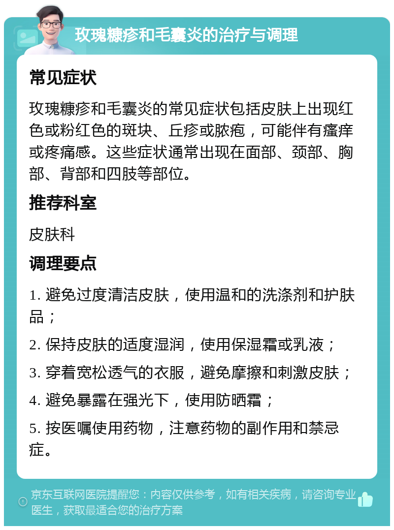 玫瑰糠疹和毛囊炎的治疗与调理 常见症状 玫瑰糠疹和毛囊炎的常见症状包括皮肤上出现红色或粉红色的斑块、丘疹或脓疱，可能伴有瘙痒或疼痛感。这些症状通常出现在面部、颈部、胸部、背部和四肢等部位。 推荐科室 皮肤科 调理要点 1. 避免过度清洁皮肤，使用温和的洗涤剂和护肤品； 2. 保持皮肤的适度湿润，使用保湿霜或乳液； 3. 穿着宽松透气的衣服，避免摩擦和刺激皮肤； 4. 避免暴露在强光下，使用防晒霜； 5. 按医嘱使用药物，注意药物的副作用和禁忌症。