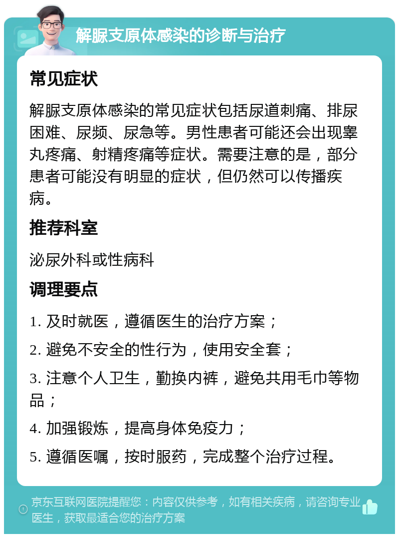 解脲支原体感染的诊断与治疗 常见症状 解脲支原体感染的常见症状包括尿道刺痛、排尿困难、尿频、尿急等。男性患者可能还会出现睾丸疼痛、射精疼痛等症状。需要注意的是，部分患者可能没有明显的症状，但仍然可以传播疾病。 推荐科室 泌尿外科或性病科 调理要点 1. 及时就医，遵循医生的治疗方案； 2. 避免不安全的性行为，使用安全套； 3. 注意个人卫生，勤换内裤，避免共用毛巾等物品； 4. 加强锻炼，提高身体免疫力； 5. 遵循医嘱，按时服药，完成整个治疗过程。