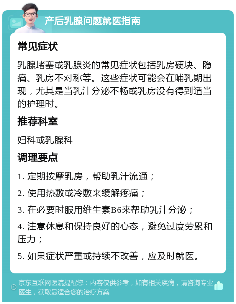 产后乳腺问题就医指南 常见症状 乳腺堵塞或乳腺炎的常见症状包括乳房硬块、隐痛、乳房不对称等。这些症状可能会在哺乳期出现，尤其是当乳汁分泌不畅或乳房没有得到适当的护理时。 推荐科室 妇科或乳腺科 调理要点 1. 定期按摩乳房，帮助乳汁流通； 2. 使用热敷或冷敷来缓解疼痛； 3. 在必要时服用维生素B6来帮助乳汁分泌； 4. 注意休息和保持良好的心态，避免过度劳累和压力； 5. 如果症状严重或持续不改善，应及时就医。