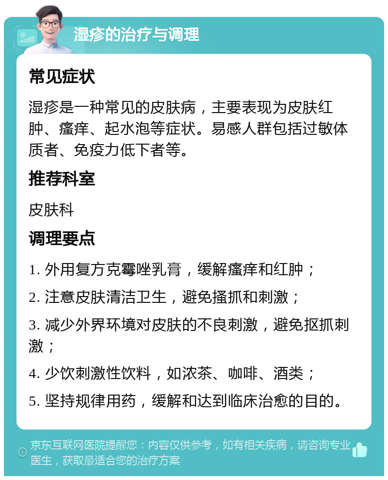 湿疹的治疗与调理 常见症状 湿疹是一种常见的皮肤病，主要表现为皮肤红肿、瘙痒、起水泡等症状。易感人群包括过敏体质者、免疫力低下者等。 推荐科室 皮肤科 调理要点 1. 外用复方克霉唑乳膏，缓解瘙痒和红肿； 2. 注意皮肤清洁卫生，避免搔抓和刺激； 3. 减少外界环境对皮肤的不良刺激，避免抠抓刺激； 4. 少饮刺激性饮料，如浓茶、咖啡、酒类； 5. 坚持规律用药，缓解和达到临床治愈的目的。