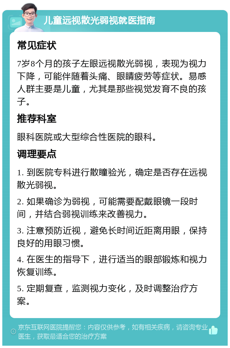 儿童远视散光弱视就医指南 常见症状 7岁8个月的孩子左眼远视散光弱视，表现为视力下降，可能伴随着头痛、眼睛疲劳等症状。易感人群主要是儿童，尤其是那些视觉发育不良的孩子。 推荐科室 眼科医院或大型综合性医院的眼科。 调理要点 1. 到医院专科进行散瞳验光，确定是否存在远视散光弱视。 2. 如果确诊为弱视，可能需要配戴眼镜一段时间，并结合弱视训练来改善视力。 3. 注意预防近视，避免长时间近距离用眼，保持良好的用眼习惯。 4. 在医生的指导下，进行适当的眼部锻炼和视力恢复训练。 5. 定期复查，监测视力变化，及时调整治疗方案。