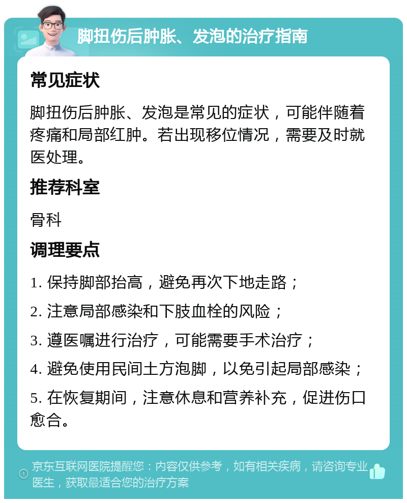 脚扭伤后肿胀、发泡的治疗指南 常见症状 脚扭伤后肿胀、发泡是常见的症状，可能伴随着疼痛和局部红肿。若出现移位情况，需要及时就医处理。 推荐科室 骨科 调理要点 1. 保持脚部抬高，避免再次下地走路； 2. 注意局部感染和下肢血栓的风险； 3. 遵医嘱进行治疗，可能需要手术治疗； 4. 避免使用民间土方泡脚，以免引起局部感染； 5. 在恢复期间，注意休息和营养补充，促进伤口愈合。