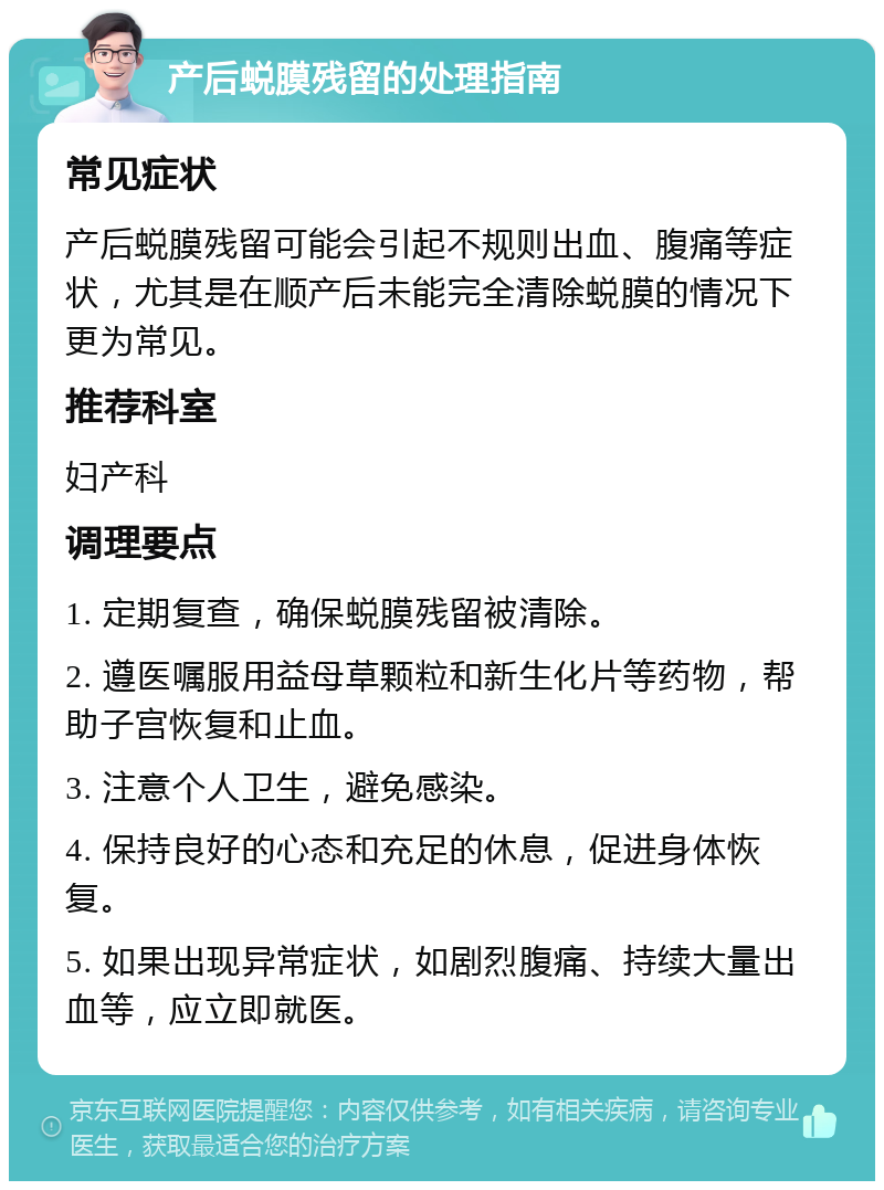 产后蜕膜残留的处理指南 常见症状 产后蜕膜残留可能会引起不规则出血、腹痛等症状，尤其是在顺产后未能完全清除蜕膜的情况下更为常见。 推荐科室 妇产科 调理要点 1. 定期复查，确保蜕膜残留被清除。 2. 遵医嘱服用益母草颗粒和新生化片等药物，帮助子宫恢复和止血。 3. 注意个人卫生，避免感染。 4. 保持良好的心态和充足的休息，促进身体恢复。 5. 如果出现异常症状，如剧烈腹痛、持续大量出血等，应立即就医。