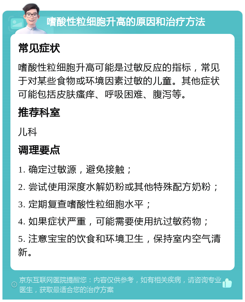 嗜酸性粒细胞升高的原因和治疗方法 常见症状 嗜酸性粒细胞升高可能是过敏反应的指标，常见于对某些食物或环境因素过敏的儿童。其他症状可能包括皮肤瘙痒、呼吸困难、腹泻等。 推荐科室 儿科 调理要点 1. 确定过敏源，避免接触； 2. 尝试使用深度水解奶粉或其他特殊配方奶粉； 3. 定期复查嗜酸性粒细胞水平； 4. 如果症状严重，可能需要使用抗过敏药物； 5. 注意宝宝的饮食和环境卫生，保持室内空气清新。