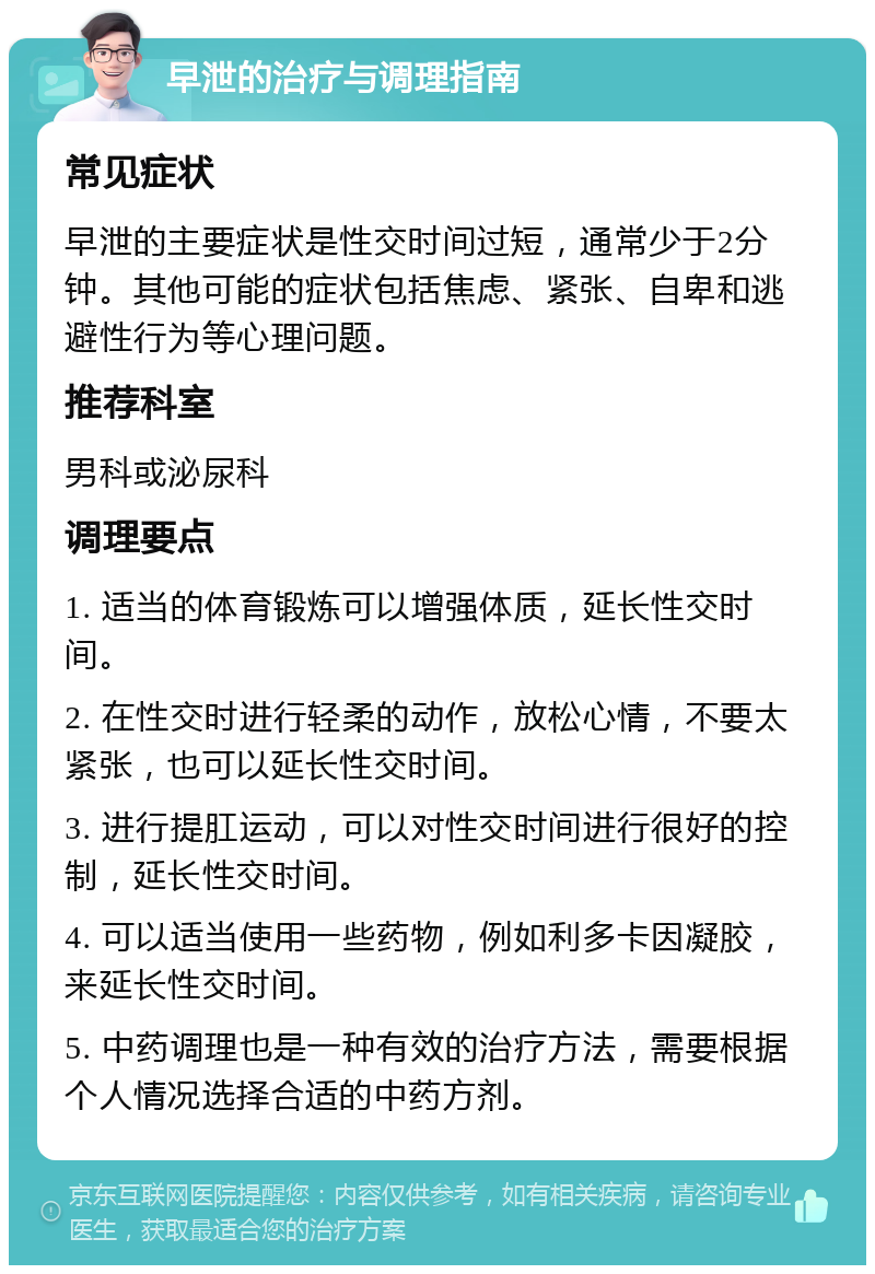 早泄的治疗与调理指南 常见症状 早泄的主要症状是性交时间过短，通常少于2分钟。其他可能的症状包括焦虑、紧张、自卑和逃避性行为等心理问题。 推荐科室 男科或泌尿科 调理要点 1. 适当的体育锻炼可以增强体质，延长性交时间。 2. 在性交时进行轻柔的动作，放松心情，不要太紧张，也可以延长性交时间。 3. 进行提肛运动，可以对性交时间进行很好的控制，延长性交时间。 4. 可以适当使用一些药物，例如利多卡因凝胶，来延长性交时间。 5. 中药调理也是一种有效的治疗方法，需要根据个人情况选择合适的中药方剂。