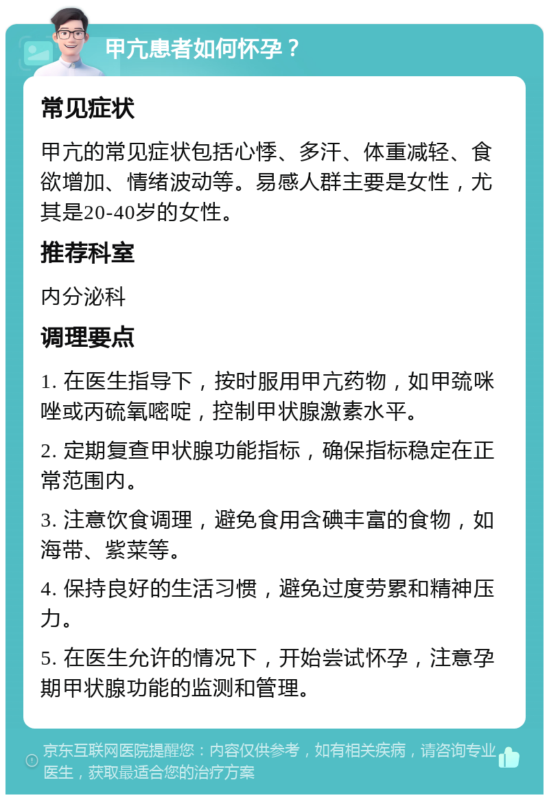 甲亢患者如何怀孕？ 常见症状 甲亢的常见症状包括心悸、多汗、体重减轻、食欲增加、情绪波动等。易感人群主要是女性，尤其是20-40岁的女性。 推荐科室 内分泌科 调理要点 1. 在医生指导下，按时服用甲亢药物，如甲巯咪唑或丙硫氧嘧啶，控制甲状腺激素水平。 2. 定期复查甲状腺功能指标，确保指标稳定在正常范围内。 3. 注意饮食调理，避免食用含碘丰富的食物，如海带、紫菜等。 4. 保持良好的生活习惯，避免过度劳累和精神压力。 5. 在医生允许的情况下，开始尝试怀孕，注意孕期甲状腺功能的监测和管理。