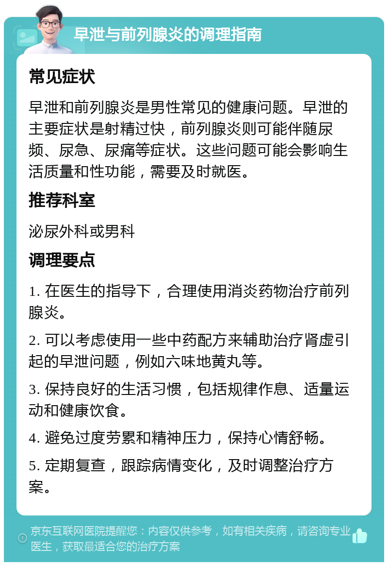 早泄与前列腺炎的调理指南 常见症状 早泄和前列腺炎是男性常见的健康问题。早泄的主要症状是射精过快，前列腺炎则可能伴随尿频、尿急、尿痛等症状。这些问题可能会影响生活质量和性功能，需要及时就医。 推荐科室 泌尿外科或男科 调理要点 1. 在医生的指导下，合理使用消炎药物治疗前列腺炎。 2. 可以考虑使用一些中药配方来辅助治疗肾虚引起的早泄问题，例如六味地黄丸等。 3. 保持良好的生活习惯，包括规律作息、适量运动和健康饮食。 4. 避免过度劳累和精神压力，保持心情舒畅。 5. 定期复查，跟踪病情变化，及时调整治疗方案。