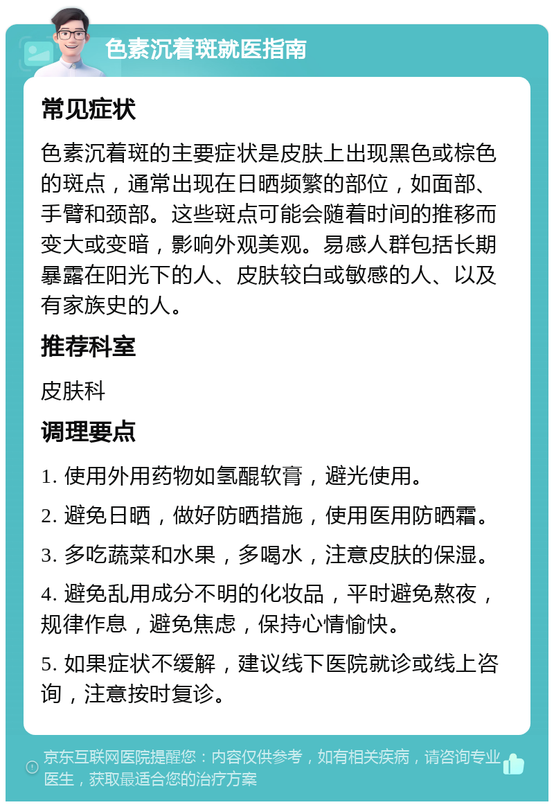 色素沉着斑就医指南 常见症状 色素沉着斑的主要症状是皮肤上出现黑色或棕色的斑点，通常出现在日晒频繁的部位，如面部、手臂和颈部。这些斑点可能会随着时间的推移而变大或变暗，影响外观美观。易感人群包括长期暴露在阳光下的人、皮肤较白或敏感的人、以及有家族史的人。 推荐科室 皮肤科 调理要点 1. 使用外用药物如氢醌软膏，避光使用。 2. 避免日晒，做好防晒措施，使用医用防晒霜。 3. 多吃蔬菜和水果，多喝水，注意皮肤的保湿。 4. 避免乱用成分不明的化妆品，平时避免熬夜，规律作息，避免焦虑，保持心情愉快。 5. 如果症状不缓解，建议线下医院就诊或线上咨询，注意按时复诊。