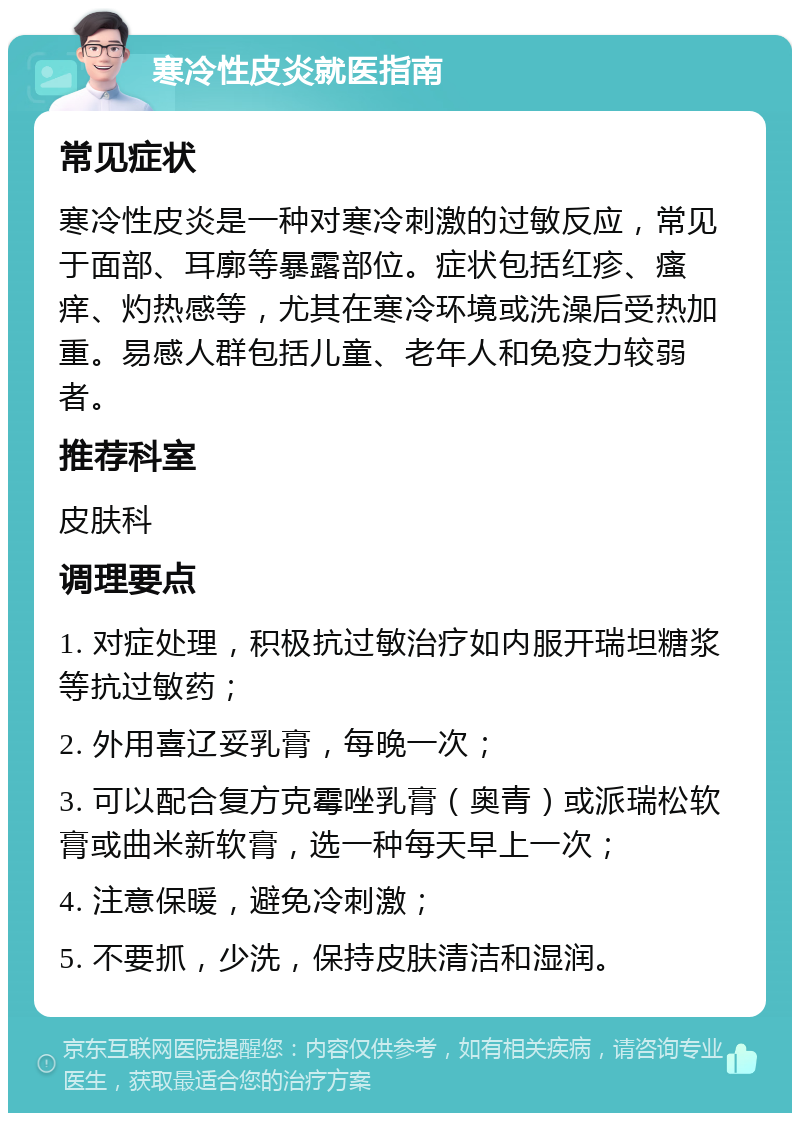 寒冷性皮炎就医指南 常见症状 寒冷性皮炎是一种对寒冷刺激的过敏反应，常见于面部、耳廓等暴露部位。症状包括红疹、瘙痒、灼热感等，尤其在寒冷环境或洗澡后受热加重。易感人群包括儿童、老年人和免疫力较弱者。 推荐科室 皮肤科 调理要点 1. 对症处理，积极抗过敏治疗如内服开瑞坦糖浆等抗过敏药； 2. 外用喜辽妥乳膏，每晚一次； 3. 可以配合复方克霉唑乳膏（奥青）或派瑞松软膏或曲米新软膏，选一种每天早上一次； 4. 注意保暖，避免冷刺激； 5. 不要抓，少洗，保持皮肤清洁和湿润。