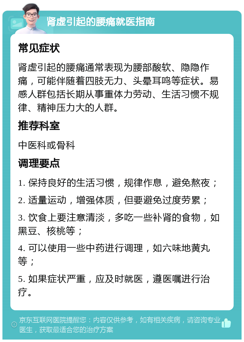 肾虚引起的腰痛就医指南 常见症状 肾虚引起的腰痛通常表现为腰部酸软、隐隐作痛，可能伴随着四肢无力、头晕耳鸣等症状。易感人群包括长期从事重体力劳动、生活习惯不规律、精神压力大的人群。 推荐科室 中医科或骨科 调理要点 1. 保持良好的生活习惯，规律作息，避免熬夜； 2. 适量运动，增强体质，但要避免过度劳累； 3. 饮食上要注意清淡，多吃一些补肾的食物，如黑豆、核桃等； 4. 可以使用一些中药进行调理，如六味地黄丸等； 5. 如果症状严重，应及时就医，遵医嘱进行治疗。