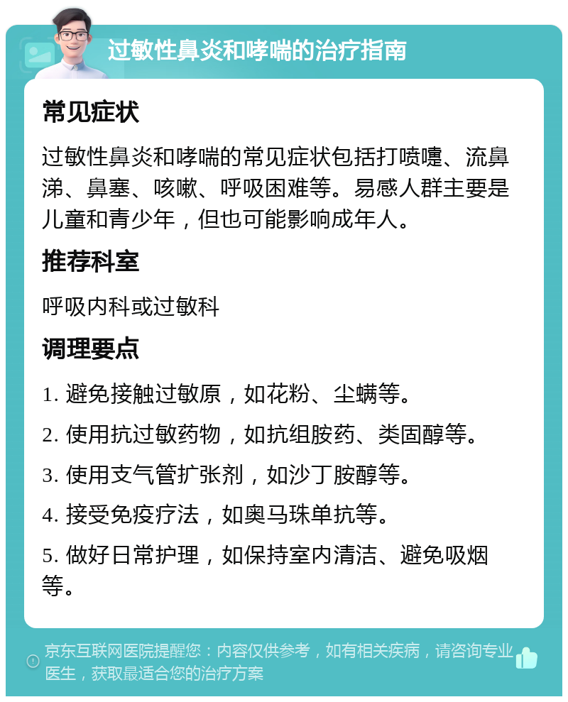 过敏性鼻炎和哮喘的治疗指南 常见症状 过敏性鼻炎和哮喘的常见症状包括打喷嚏、流鼻涕、鼻塞、咳嗽、呼吸困难等。易感人群主要是儿童和青少年，但也可能影响成年人。 推荐科室 呼吸内科或过敏科 调理要点 1. 避免接触过敏原，如花粉、尘螨等。 2. 使用抗过敏药物，如抗组胺药、类固醇等。 3. 使用支气管扩张剂，如沙丁胺醇等。 4. 接受免疫疗法，如奥马珠单抗等。 5. 做好日常护理，如保持室内清洁、避免吸烟等。