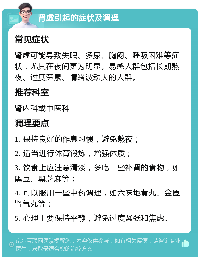 肾虚引起的症状及调理 常见症状 肾虚可能导致失眠、多尿、胸闷、呼吸困难等症状，尤其在夜间更为明显。易感人群包括长期熬夜、过度劳累、情绪波动大的人群。 推荐科室 肾内科或中医科 调理要点 1. 保持良好的作息习惯，避免熬夜； 2. 适当进行体育锻炼，增强体质； 3. 饮食上应注意清淡，多吃一些补肾的食物，如黑豆、黑芝麻等； 4. 可以服用一些中药调理，如六味地黄丸、金匮肾气丸等； 5. 心理上要保持平静，避免过度紧张和焦虑。