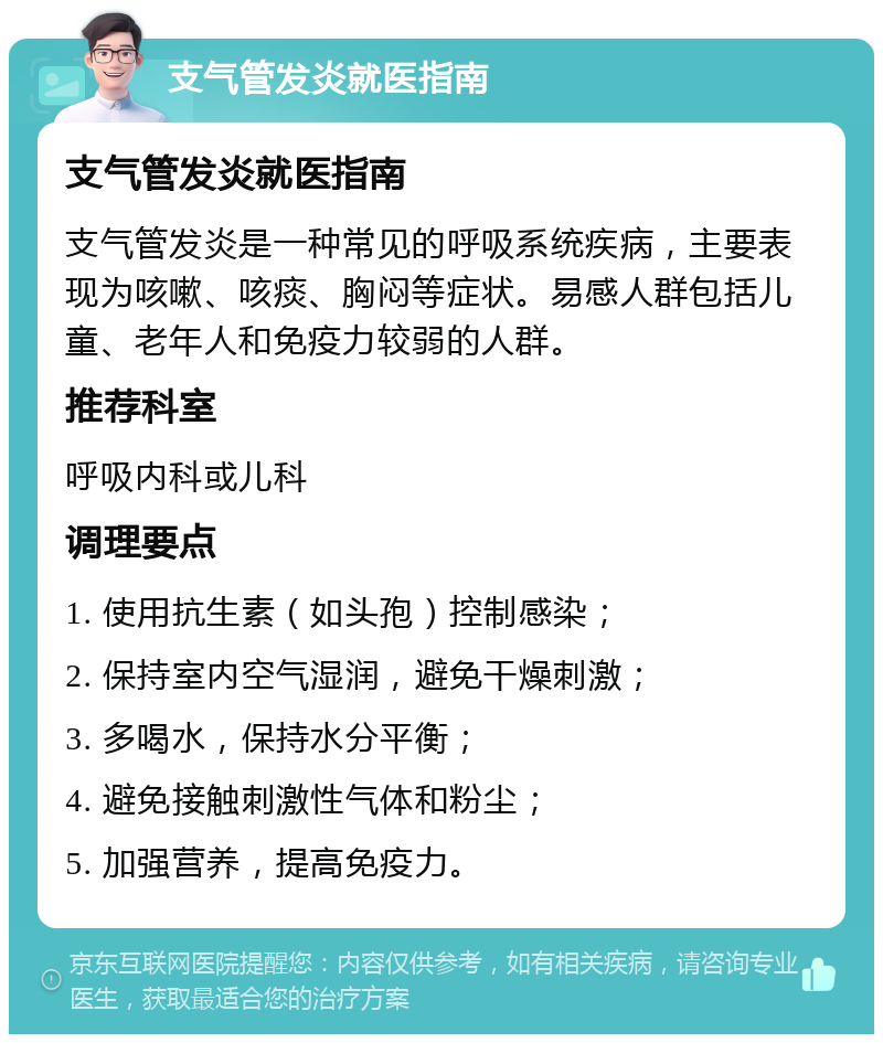 支气管发炎就医指南 支气管发炎就医指南 支气管发炎是一种常见的呼吸系统疾病，主要表现为咳嗽、咳痰、胸闷等症状。易感人群包括儿童、老年人和免疫力较弱的人群。 推荐科室 呼吸内科或儿科 调理要点 1. 使用抗生素（如头孢）控制感染； 2. 保持室内空气湿润，避免干燥刺激； 3. 多喝水，保持水分平衡； 4. 避免接触刺激性气体和粉尘； 5. 加强营养，提高免疫力。