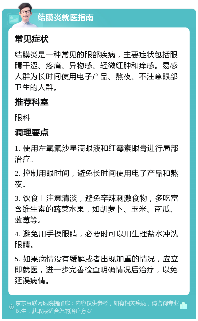 结膜炎就医指南 常见症状 结膜炎是一种常见的眼部疾病，主要症状包括眼睛干涩、疼痛、异物感、轻微红肿和痒感。易感人群为长时间使用电子产品、熬夜、不注意眼部卫生的人群。 推荐科室 眼科 调理要点 1. 使用左氧氟沙星滴眼液和红霉素眼膏进行局部治疗。 2. 控制用眼时间，避免长时间使用电子产品和熬夜。 3. 饮食上注意清淡，避免辛辣刺激食物，多吃富含维生素的蔬菜水果，如胡萝卜、玉米、南瓜、蓝莓等。 4. 避免用手揉眼睛，必要时可以用生理盐水冲洗眼睛。 5. 如果病情没有缓解或者出现加重的情况，应立即就医，进一步完善检查明确情况后治疗，以免延误病情。