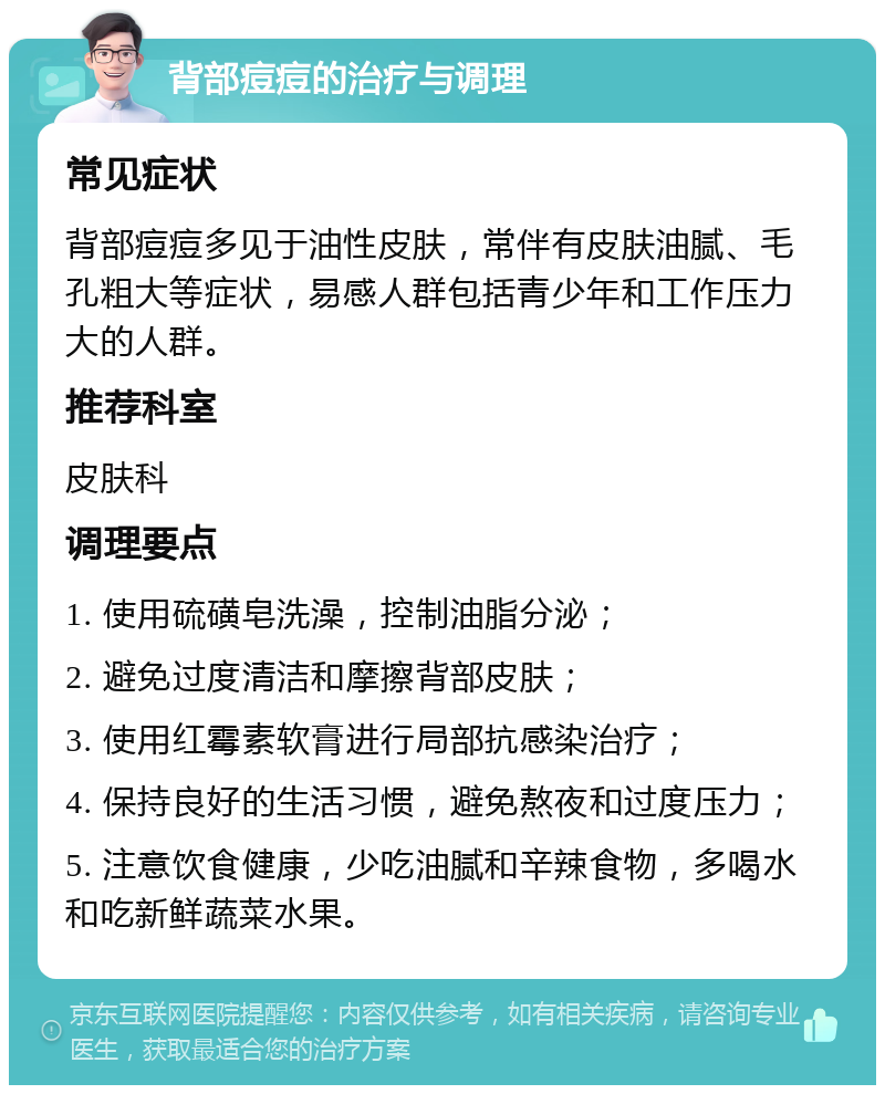 背部痘痘的治疗与调理 常见症状 背部痘痘多见于油性皮肤，常伴有皮肤油腻、毛孔粗大等症状，易感人群包括青少年和工作压力大的人群。 推荐科室 皮肤科 调理要点 1. 使用硫磺皂洗澡，控制油脂分泌； 2. 避免过度清洁和摩擦背部皮肤； 3. 使用红霉素软膏进行局部抗感染治疗； 4. 保持良好的生活习惯，避免熬夜和过度压力； 5. 注意饮食健康，少吃油腻和辛辣食物，多喝水和吃新鲜蔬菜水果。