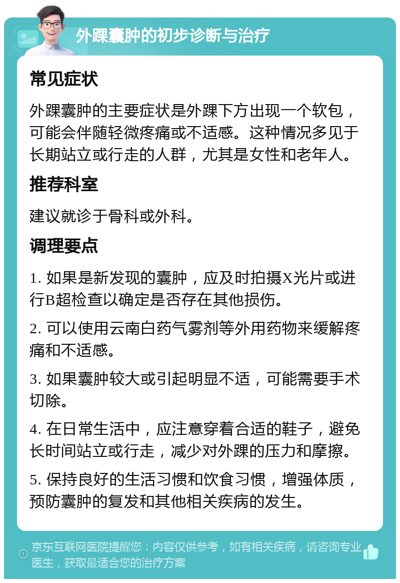 外踝囊肿的初步诊断与治疗 常见症状 外踝囊肿的主要症状是外踝下方出现一个软包，可能会伴随轻微疼痛或不适感。这种情况多见于长期站立或行走的人群，尤其是女性和老年人。 推荐科室 建议就诊于骨科或外科。 调理要点 1. 如果是新发现的囊肿，应及时拍摄X光片或进行B超检查以确定是否存在其他损伤。 2. 可以使用云南白药气雾剂等外用药物来缓解疼痛和不适感。 3. 如果囊肿较大或引起明显不适，可能需要手术切除。 4. 在日常生活中，应注意穿着合适的鞋子，避免长时间站立或行走，减少对外踝的压力和摩擦。 5. 保持良好的生活习惯和饮食习惯，增强体质，预防囊肿的复发和其他相关疾病的发生。