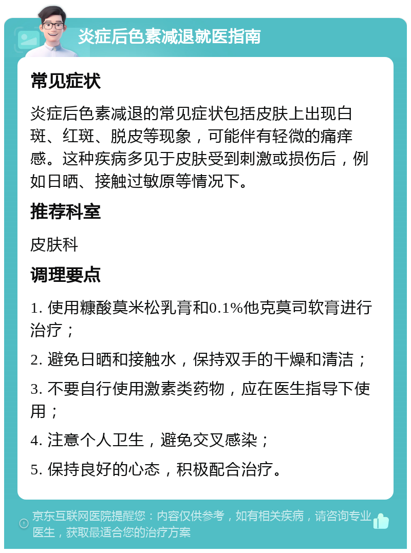 炎症后色素减退就医指南 常见症状 炎症后色素减退的常见症状包括皮肤上出现白斑、红斑、脱皮等现象，可能伴有轻微的痛痒感。这种疾病多见于皮肤受到刺激或损伤后，例如日晒、接触过敏原等情况下。 推荐科室 皮肤科 调理要点 1. 使用糠酸莫米松乳膏和0.1%他克莫司软膏进行治疗； 2. 避免日晒和接触水，保持双手的干燥和清洁； 3. 不要自行使用激素类药物，应在医生指导下使用； 4. 注意个人卫生，避免交叉感染； 5. 保持良好的心态，积极配合治疗。