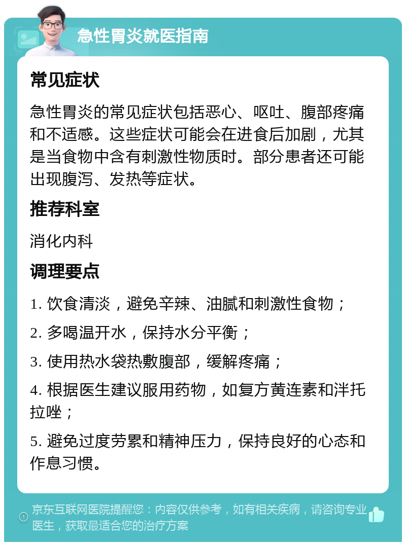 急性胃炎就医指南 常见症状 急性胃炎的常见症状包括恶心、呕吐、腹部疼痛和不适感。这些症状可能会在进食后加剧，尤其是当食物中含有刺激性物质时。部分患者还可能出现腹泻、发热等症状。 推荐科室 消化内科 调理要点 1. 饮食清淡，避免辛辣、油腻和刺激性食物； 2. 多喝温开水，保持水分平衡； 3. 使用热水袋热敷腹部，缓解疼痛； 4. 根据医生建议服用药物，如复方黄连素和泮托拉唑； 5. 避免过度劳累和精神压力，保持良好的心态和作息习惯。