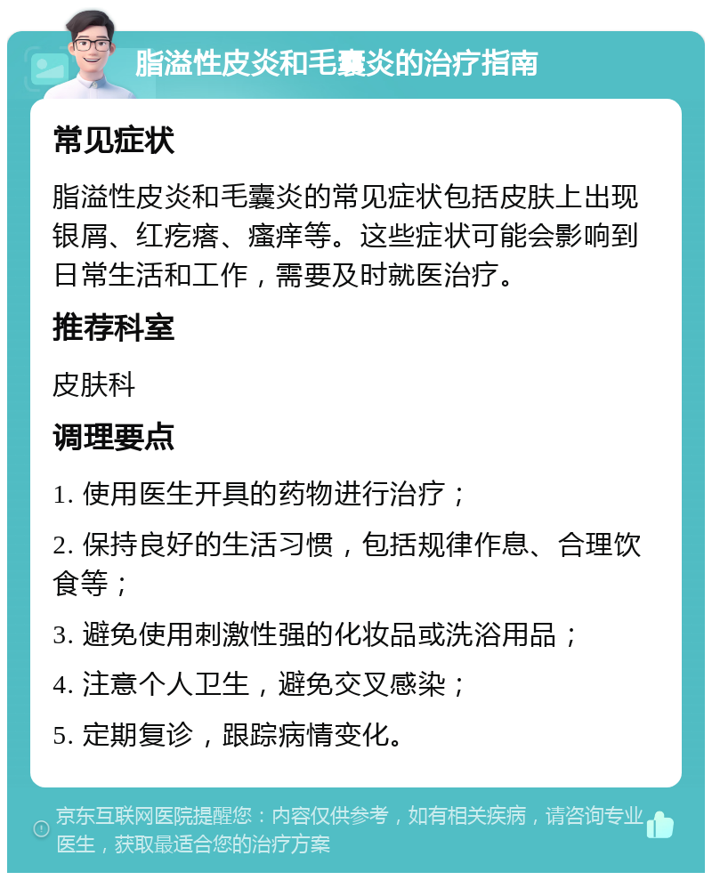 脂溢性皮炎和毛囊炎的治疗指南 常见症状 脂溢性皮炎和毛囊炎的常见症状包括皮肤上出现银屑、红疙瘩、瘙痒等。这些症状可能会影响到日常生活和工作，需要及时就医治疗。 推荐科室 皮肤科 调理要点 1. 使用医生开具的药物进行治疗； 2. 保持良好的生活习惯，包括规律作息、合理饮食等； 3. 避免使用刺激性强的化妆品或洗浴用品； 4. 注意个人卫生，避免交叉感染； 5. 定期复诊，跟踪病情变化。