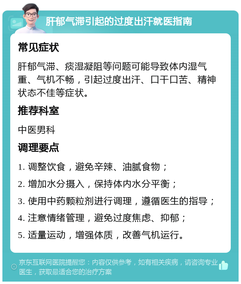 肝郁气滞引起的过度出汗就医指南 常见症状 肝郁气滞、痰湿凝阻等问题可能导致体内湿气重、气机不畅，引起过度出汗、口干口苦、精神状态不佳等症状。 推荐科室 中医男科 调理要点 1. 调整饮食，避免辛辣、油腻食物； 2. 增加水分摄入，保持体内水分平衡； 3. 使用中药颗粒剂进行调理，遵循医生的指导； 4. 注意情绪管理，避免过度焦虑、抑郁； 5. 适量运动，增强体质，改善气机运行。