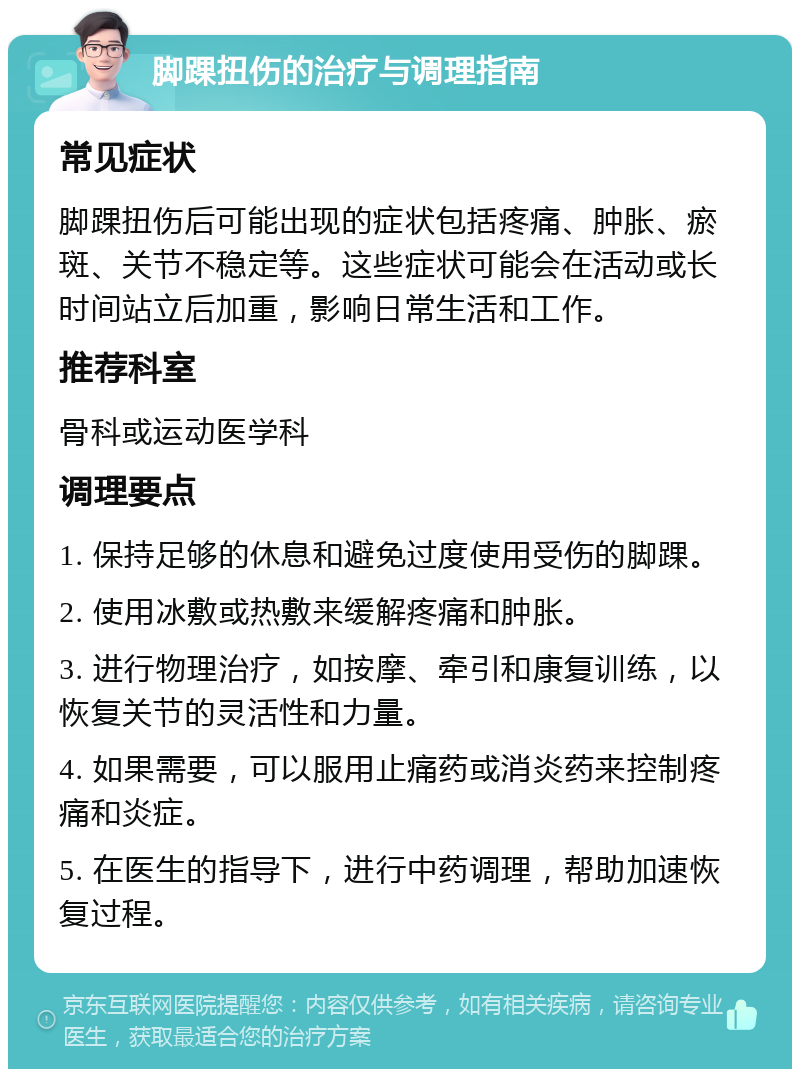 脚踝扭伤的治疗与调理指南 常见症状 脚踝扭伤后可能出现的症状包括疼痛、肿胀、瘀斑、关节不稳定等。这些症状可能会在活动或长时间站立后加重，影响日常生活和工作。 推荐科室 骨科或运动医学科 调理要点 1. 保持足够的休息和避免过度使用受伤的脚踝。 2. 使用冰敷或热敷来缓解疼痛和肿胀。 3. 进行物理治疗，如按摩、牵引和康复训练，以恢复关节的灵活性和力量。 4. 如果需要，可以服用止痛药或消炎药来控制疼痛和炎症。 5. 在医生的指导下，进行中药调理，帮助加速恢复过程。