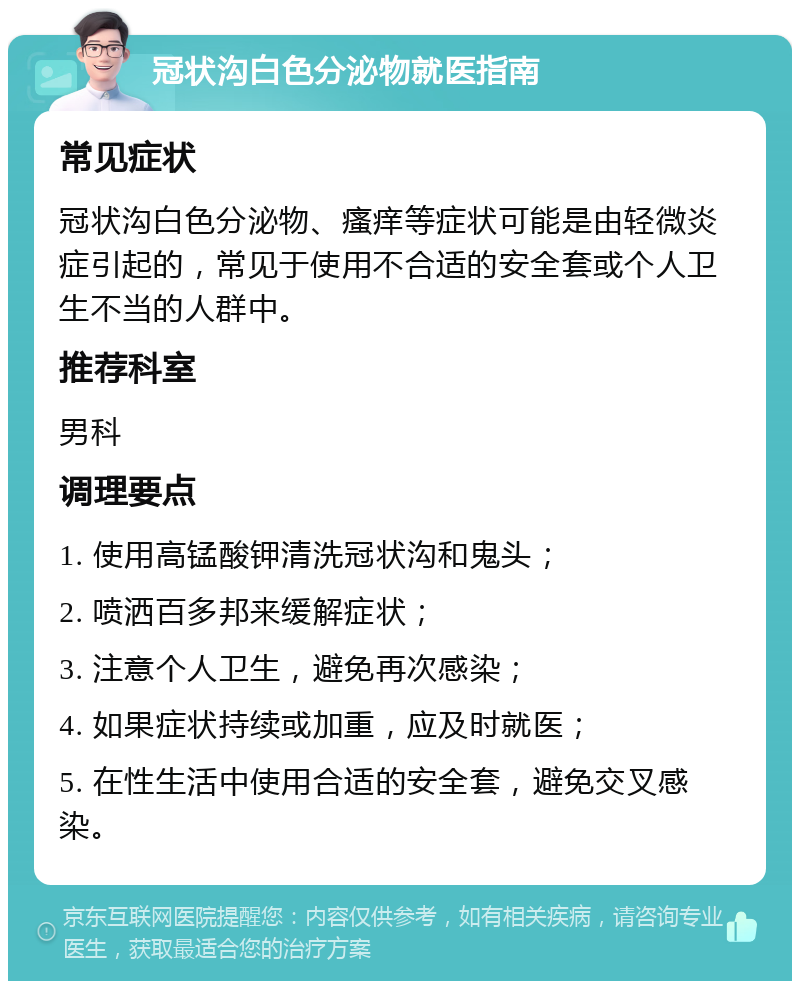 冠状沟白色分泌物就医指南 常见症状 冠状沟白色分泌物、瘙痒等症状可能是由轻微炎症引起的，常见于使用不合适的安全套或个人卫生不当的人群中。 推荐科室 男科 调理要点 1. 使用高锰酸钾清洗冠状沟和鬼头； 2. 喷洒百多邦来缓解症状； 3. 注意个人卫生，避免再次感染； 4. 如果症状持续或加重，应及时就医； 5. 在性生活中使用合适的安全套，避免交叉感染。