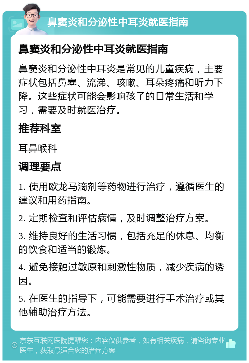 鼻窦炎和分泌性中耳炎就医指南 鼻窦炎和分泌性中耳炎就医指南 鼻窦炎和分泌性中耳炎是常见的儿童疾病，主要症状包括鼻塞、流涕、咳嗽、耳朵疼痛和听力下降。这些症状可能会影响孩子的日常生活和学习，需要及时就医治疗。 推荐科室 耳鼻喉科 调理要点 1. 使用欧龙马滴剂等药物进行治疗，遵循医生的建议和用药指南。 2. 定期检查和评估病情，及时调整治疗方案。 3. 维持良好的生活习惯，包括充足的休息、均衡的饮食和适当的锻炼。 4. 避免接触过敏原和刺激性物质，减少疾病的诱因。 5. 在医生的指导下，可能需要进行手术治疗或其他辅助治疗方法。