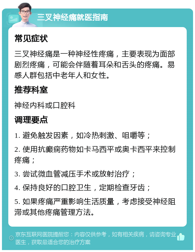 三叉神经痛就医指南 常见症状 三叉神经痛是一种神经性疼痛，主要表现为面部剧烈疼痛，可能会伴随着耳朵和舌头的疼痛。易感人群包括中老年人和女性。 推荐科室 神经内科或口腔科 调理要点 1. 避免触发因素，如冷热刺激、咀嚼等； 2. 使用抗癫痫药物如卡马西平或奥卡西平来控制疼痛； 3. 尝试微血管减压手术或放射治疗； 4. 保持良好的口腔卫生，定期检查牙齿； 5. 如果疼痛严重影响生活质量，考虑接受神经阻滞或其他疼痛管理方法。