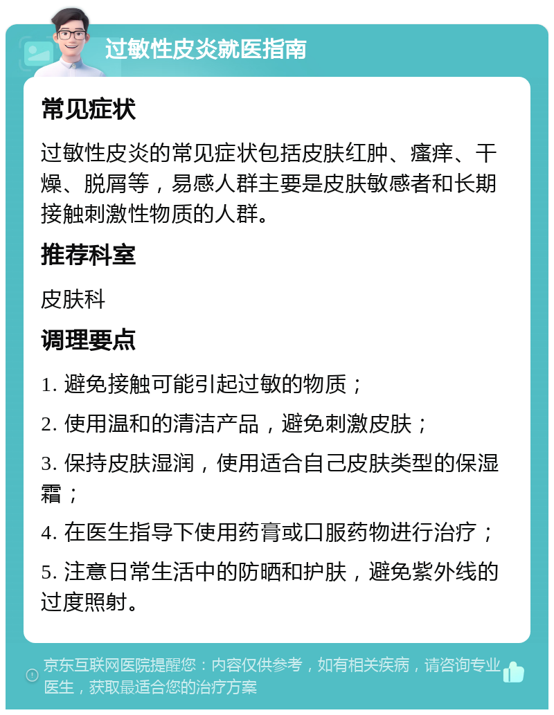 过敏性皮炎就医指南 常见症状 过敏性皮炎的常见症状包括皮肤红肿、瘙痒、干燥、脱屑等，易感人群主要是皮肤敏感者和长期接触刺激性物质的人群。 推荐科室 皮肤科 调理要点 1. 避免接触可能引起过敏的物质； 2. 使用温和的清洁产品，避免刺激皮肤； 3. 保持皮肤湿润，使用适合自己皮肤类型的保湿霜； 4. 在医生指导下使用药膏或口服药物进行治疗； 5. 注意日常生活中的防晒和护肤，避免紫外线的过度照射。