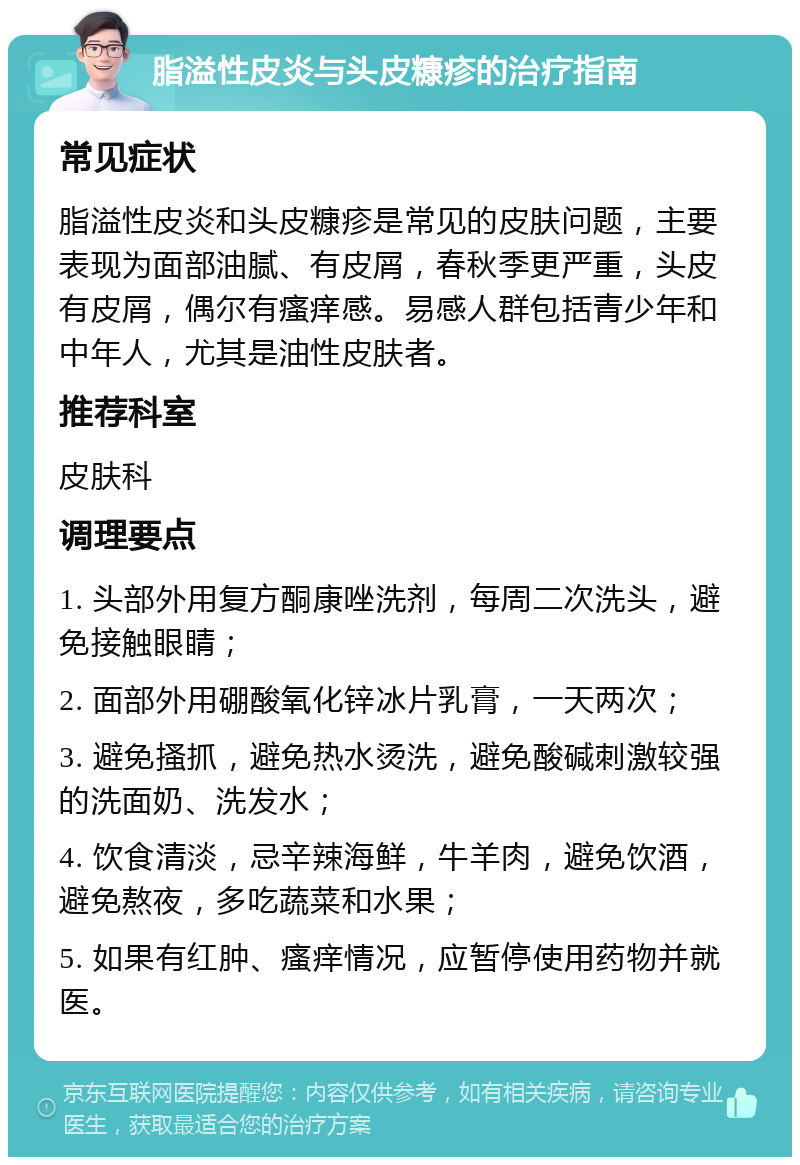 脂溢性皮炎与头皮糠疹的治疗指南 常见症状 脂溢性皮炎和头皮糠疹是常见的皮肤问题，主要表现为面部油腻、有皮屑，春秋季更严重，头皮有皮屑，偶尔有瘙痒感。易感人群包括青少年和中年人，尤其是油性皮肤者。 推荐科室 皮肤科 调理要点 1. 头部外用复方酮康唑洗剂，每周二次洗头，避免接触眼睛； 2. 面部外用硼酸氧化锌冰片乳膏，一天两次； 3. 避免搔抓，避免热水烫洗，避免酸碱刺激较强的洗面奶、洗发水； 4. 饮食清淡，忌辛辣海鲜，牛羊肉，避免饮酒，避免熬夜，多吃蔬菜和水果； 5. 如果有红肿、瘙痒情况，应暂停使用药物并就医。