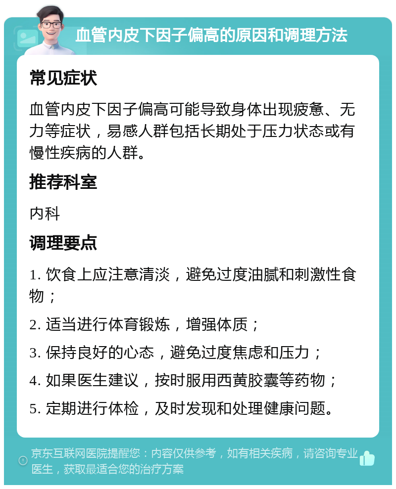 血管内皮下因子偏高的原因和调理方法 常见症状 血管内皮下因子偏高可能导致身体出现疲惫、无力等症状，易感人群包括长期处于压力状态或有慢性疾病的人群。 推荐科室 内科 调理要点 1. 饮食上应注意清淡，避免过度油腻和刺激性食物； 2. 适当进行体育锻炼，增强体质； 3. 保持良好的心态，避免过度焦虑和压力； 4. 如果医生建议，按时服用西黄胶囊等药物； 5. 定期进行体检，及时发现和处理健康问题。