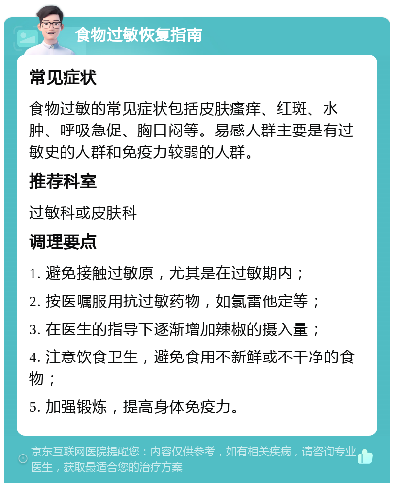 食物过敏恢复指南 常见症状 食物过敏的常见症状包括皮肤瘙痒、红斑、水肿、呼吸急促、胸口闷等。易感人群主要是有过敏史的人群和免疫力较弱的人群。 推荐科室 过敏科或皮肤科 调理要点 1. 避免接触过敏原，尤其是在过敏期内； 2. 按医嘱服用抗过敏药物，如氯雷他定等； 3. 在医生的指导下逐渐增加辣椒的摄入量； 4. 注意饮食卫生，避免食用不新鲜或不干净的食物； 5. 加强锻炼，提高身体免疫力。