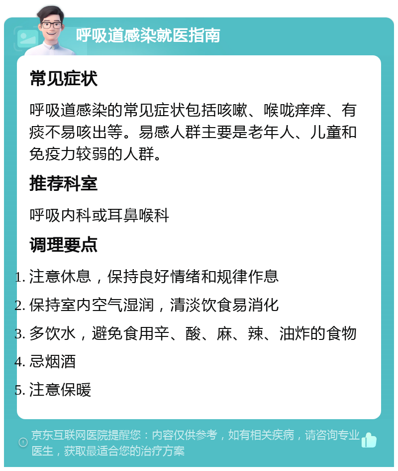 呼吸道感染就医指南 常见症状 呼吸道感染的常见症状包括咳嗽、喉咙痒痒、有痰不易咳出等。易感人群主要是老年人、儿童和免疫力较弱的人群。 推荐科室 呼吸内科或耳鼻喉科 调理要点 注意休息，保持良好情绪和规律作息 保持室内空气湿润，清淡饮食易消化 多饮水，避免食用辛、酸、麻、辣、油炸的食物 忌烟酒 注意保暖