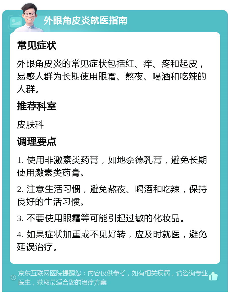 外眼角皮炎就医指南 常见症状 外眼角皮炎的常见症状包括红、痒、疼和起皮，易感人群为长期使用眼霜、熬夜、喝酒和吃辣的人群。 推荐科室 皮肤科 调理要点 1. 使用非激素类药膏，如地奈德乳膏，避免长期使用激素类药膏。 2. 注意生活习惯，避免熬夜、喝酒和吃辣，保持良好的生活习惯。 3. 不要使用眼霜等可能引起过敏的化妆品。 4. 如果症状加重或不见好转，应及时就医，避免延误治疗。