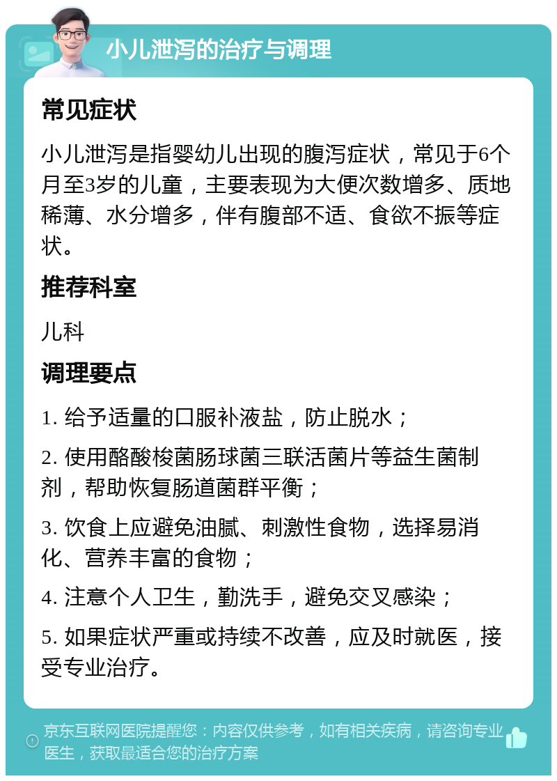 小儿泄泻的治疗与调理 常见症状 小儿泄泻是指婴幼儿出现的腹泻症状，常见于6个月至3岁的儿童，主要表现为大便次数增多、质地稀薄、水分增多，伴有腹部不适、食欲不振等症状。 推荐科室 儿科 调理要点 1. 给予适量的口服补液盐，防止脱水； 2. 使用酪酸梭菌肠球菌三联活菌片等益生菌制剂，帮助恢复肠道菌群平衡； 3. 饮食上应避免油腻、刺激性食物，选择易消化、营养丰富的食物； 4. 注意个人卫生，勤洗手，避免交叉感染； 5. 如果症状严重或持续不改善，应及时就医，接受专业治疗。