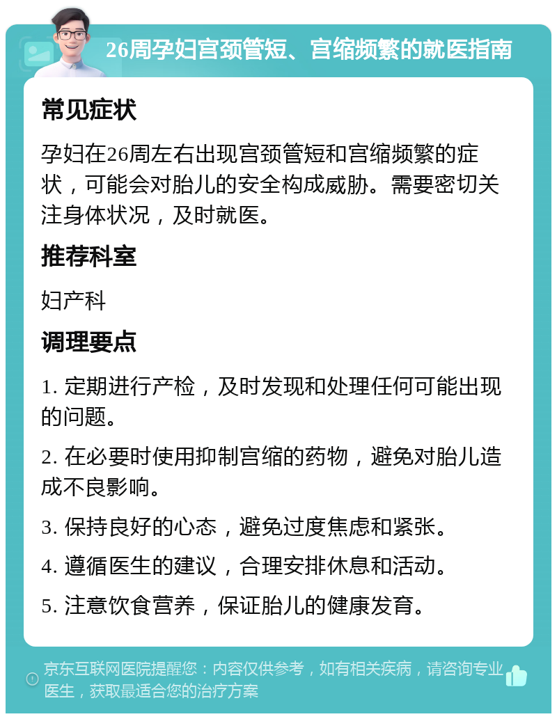 26周孕妇宫颈管短、宫缩频繁的就医指南 常见症状 孕妇在26周左右出现宫颈管短和宫缩频繁的症状，可能会对胎儿的安全构成威胁。需要密切关注身体状况，及时就医。 推荐科室 妇产科 调理要点 1. 定期进行产检，及时发现和处理任何可能出现的问题。 2. 在必要时使用抑制宫缩的药物，避免对胎儿造成不良影响。 3. 保持良好的心态，避免过度焦虑和紧张。 4. 遵循医生的建议，合理安排休息和活动。 5. 注意饮食营养，保证胎儿的健康发育。