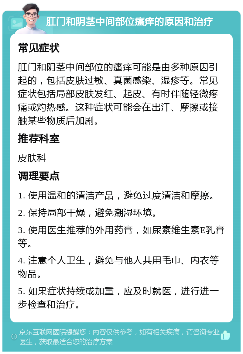 肛门和阴茎中间部位瘙痒的原因和治疗 常见症状 肛门和阴茎中间部位的瘙痒可能是由多种原因引起的，包括皮肤过敏、真菌感染、湿疹等。常见症状包括局部皮肤发红、起皮、有时伴随轻微疼痛或灼热感。这种症状可能会在出汗、摩擦或接触某些物质后加剧。 推荐科室 皮肤科 调理要点 1. 使用温和的清洁产品，避免过度清洁和摩擦。 2. 保持局部干燥，避免潮湿环境。 3. 使用医生推荐的外用药膏，如尿素维生素E乳膏等。 4. 注意个人卫生，避免与他人共用毛巾、内衣等物品。 5. 如果症状持续或加重，应及时就医，进行进一步检查和治疗。