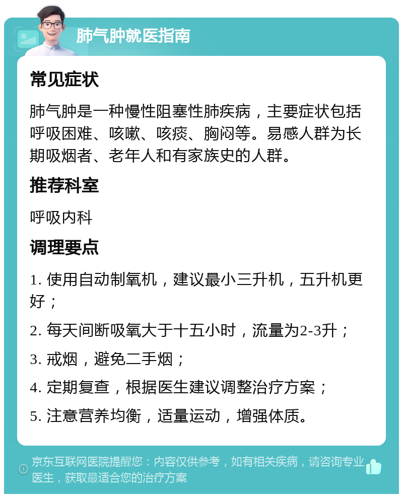 肺气肿就医指南 常见症状 肺气肿是一种慢性阻塞性肺疾病，主要症状包括呼吸困难、咳嗽、咳痰、胸闷等。易感人群为长期吸烟者、老年人和有家族史的人群。 推荐科室 呼吸内科 调理要点 1. 使用自动制氧机，建议最小三升机，五升机更好； 2. 每天间断吸氧大于十五小时，流量为2-3升； 3. 戒烟，避免二手烟； 4. 定期复查，根据医生建议调整治疗方案； 5. 注意营养均衡，适量运动，增强体质。