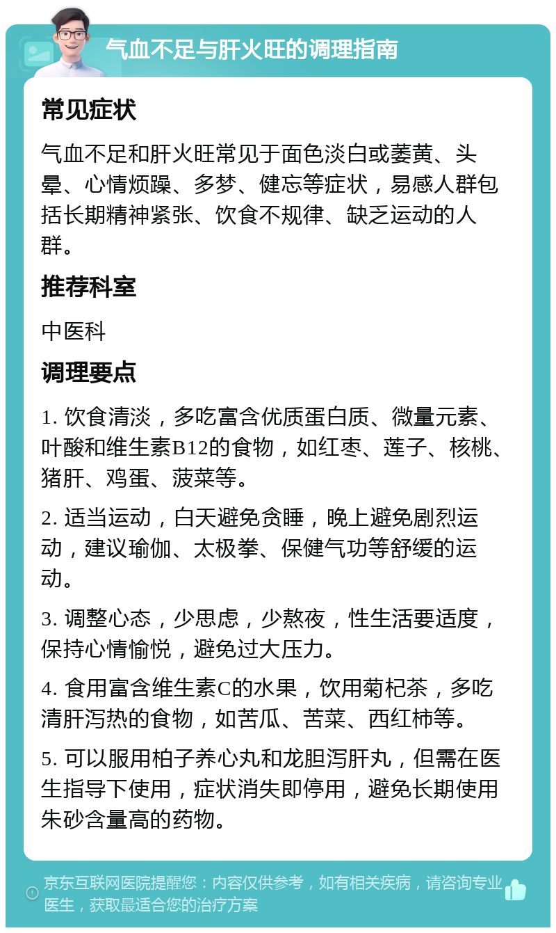 气血不足与肝火旺的调理指南 常见症状 气血不足和肝火旺常见于面色淡白或萎黄、头晕、心情烦躁、多梦、健忘等症状，易感人群包括长期精神紧张、饮食不规律、缺乏运动的人群。 推荐科室 中医科 调理要点 1. 饮食清淡，多吃富含优质蛋白质、微量元素、叶酸和维生素B12的食物，如红枣、莲子、核桃、猪肝、鸡蛋、菠菜等。 2. 适当运动，白天避免贪睡，晚上避免剧烈运动，建议瑜伽、太极拳、保健气功等舒缓的运动。 3. 调整心态，少思虑，少熬夜，性生活要适度，保持心情愉悦，避免过大压力。 4. 食用富含维生素C的水果，饮用菊杞茶，多吃清肝泻热的食物，如苦瓜、苦菜、西红柿等。 5. 可以服用柏子养心丸和龙胆泻肝丸，但需在医生指导下使用，症状消失即停用，避免长期使用朱砂含量高的药物。