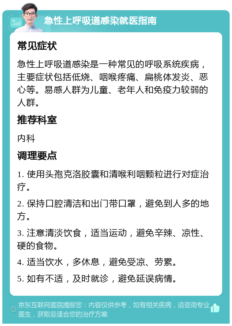 急性上呼吸道感染就医指南 常见症状 急性上呼吸道感染是一种常见的呼吸系统疾病，主要症状包括低烧、咽喉疼痛、扁桃体发炎、恶心等。易感人群为儿童、老年人和免疫力较弱的人群。 推荐科室 内科 调理要点 1. 使用头孢克洛胶囊和清喉利咽颗粒进行对症治疗。 2. 保持口腔清洁和出门带口罩，避免到人多的地方。 3. 注意清淡饮食，适当运动，避免辛辣、凉性、硬的食物。 4. 适当饮水，多休息，避免受凉、劳累。 5. 如有不适，及时就诊，避免延误病情。