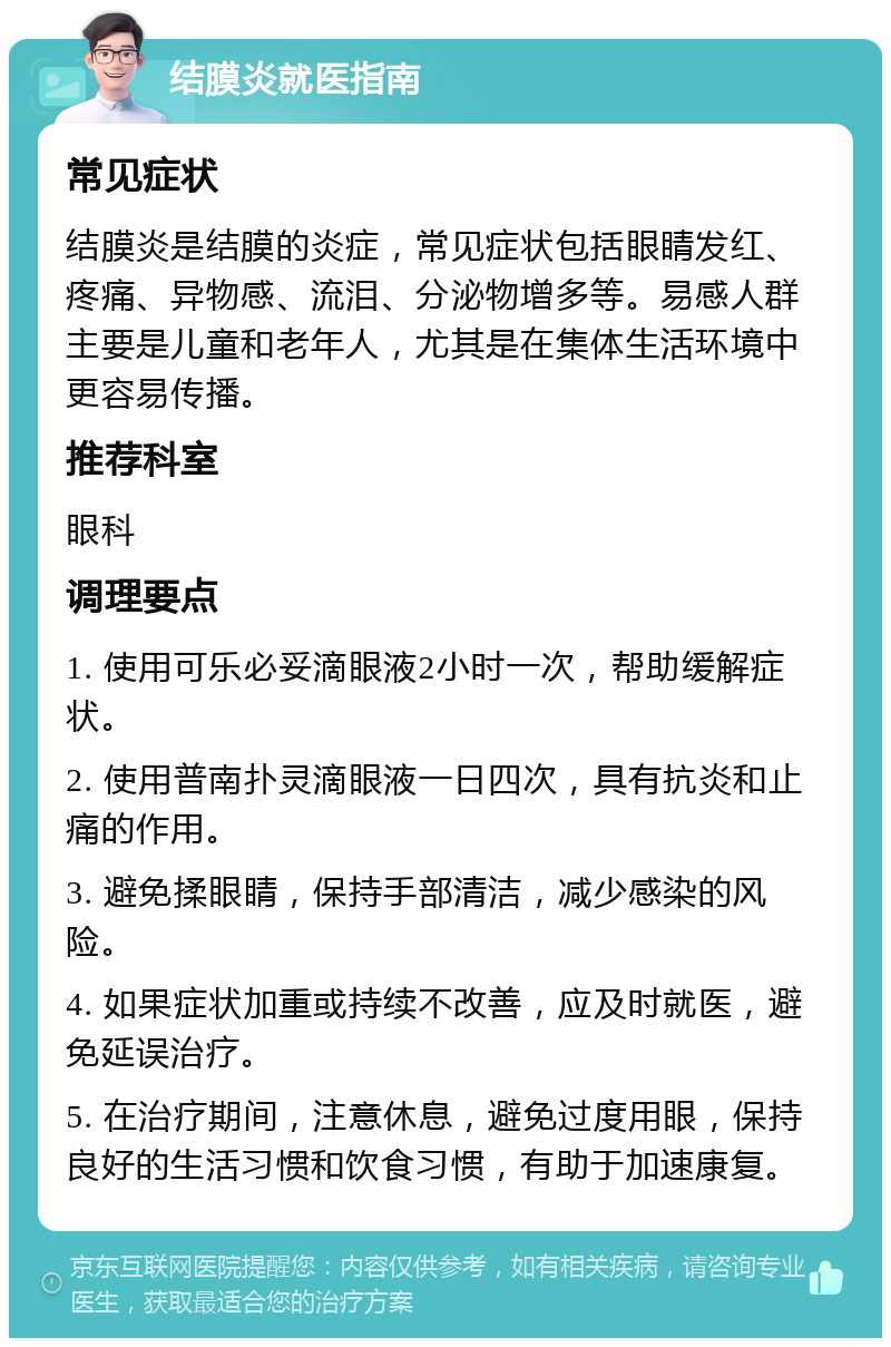 结膜炎就医指南 常见症状 结膜炎是结膜的炎症，常见症状包括眼睛发红、疼痛、异物感、流泪、分泌物增多等。易感人群主要是儿童和老年人，尤其是在集体生活环境中更容易传播。 推荐科室 眼科 调理要点 1. 使用可乐必妥滴眼液2小时一次，帮助缓解症状。 2. 使用普南扑灵滴眼液一日四次，具有抗炎和止痛的作用。 3. 避免揉眼睛，保持手部清洁，减少感染的风险。 4. 如果症状加重或持续不改善，应及时就医，避免延误治疗。 5. 在治疗期间，注意休息，避免过度用眼，保持良好的生活习惯和饮食习惯，有助于加速康复。