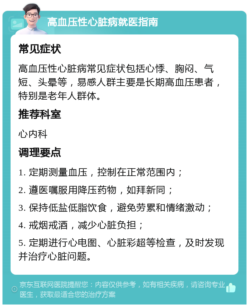 高血压性心脏病就医指南 常见症状 高血压性心脏病常见症状包括心悸、胸闷、气短、头晕等，易感人群主要是长期高血压患者，特别是老年人群体。 推荐科室 心内科 调理要点 1. 定期测量血压，控制在正常范围内； 2. 遵医嘱服用降压药物，如拜新同； 3. 保持低盐低脂饮食，避免劳累和情绪激动； 4. 戒烟戒酒，减少心脏负担； 5. 定期进行心电图、心脏彩超等检查，及时发现并治疗心脏问题。