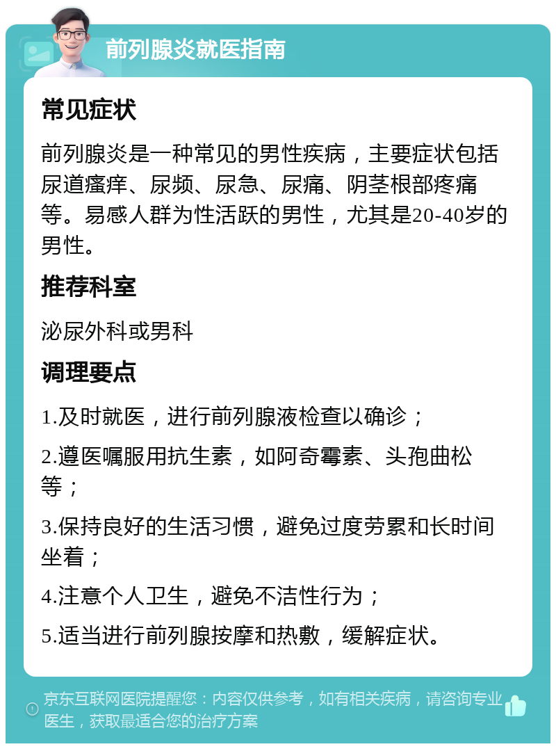 前列腺炎就医指南 常见症状 前列腺炎是一种常见的男性疾病，主要症状包括尿道瘙痒、尿频、尿急、尿痛、阴茎根部疼痛等。易感人群为性活跃的男性，尤其是20-40岁的男性。 推荐科室 泌尿外科或男科 调理要点 1.及时就医，进行前列腺液检查以确诊； 2.遵医嘱服用抗生素，如阿奇霉素、头孢曲松等； 3.保持良好的生活习惯，避免过度劳累和长时间坐着； 4.注意个人卫生，避免不洁性行为； 5.适当进行前列腺按摩和热敷，缓解症状。