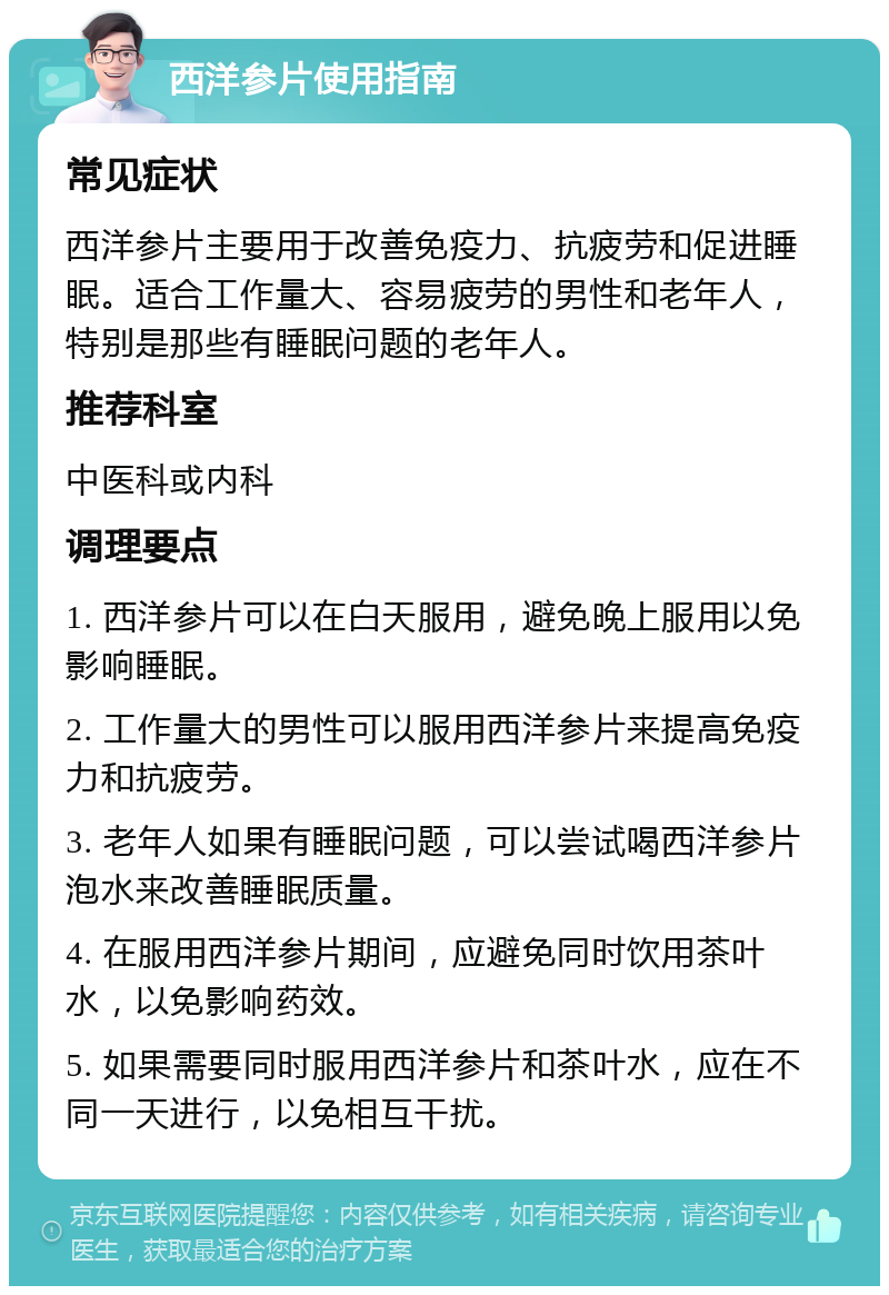 西洋参片使用指南 常见症状 西洋参片主要用于改善免疫力、抗疲劳和促进睡眠。适合工作量大、容易疲劳的男性和老年人，特别是那些有睡眠问题的老年人。 推荐科室 中医科或内科 调理要点 1. 西洋参片可以在白天服用，避免晚上服用以免影响睡眠。 2. 工作量大的男性可以服用西洋参片来提高免疫力和抗疲劳。 3. 老年人如果有睡眠问题，可以尝试喝西洋参片泡水来改善睡眠质量。 4. 在服用西洋参片期间，应避免同时饮用茶叶水，以免影响药效。 5. 如果需要同时服用西洋参片和茶叶水，应在不同一天进行，以免相互干扰。