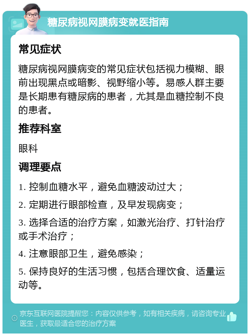 糖尿病视网膜病变就医指南 常见症状 糖尿病视网膜病变的常见症状包括视力模糊、眼前出现黑点或暗影、视野缩小等。易感人群主要是长期患有糖尿病的患者，尤其是血糖控制不良的患者。 推荐科室 眼科 调理要点 1. 控制血糖水平，避免血糖波动过大； 2. 定期进行眼部检查，及早发现病变； 3. 选择合适的治疗方案，如激光治疗、打针治疗或手术治疗； 4. 注意眼部卫生，避免感染； 5. 保持良好的生活习惯，包括合理饮食、适量运动等。