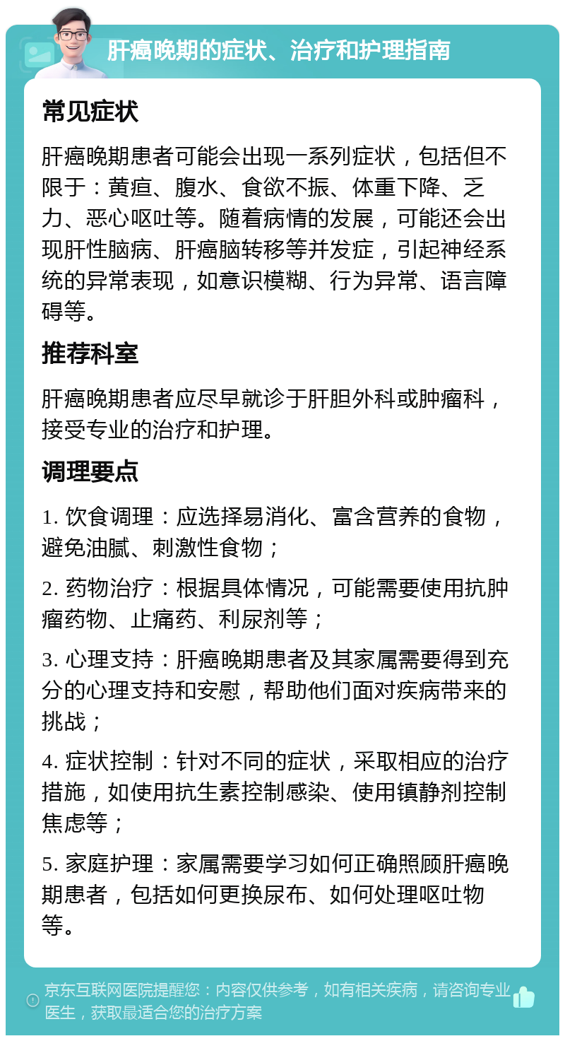 肝癌晚期的症状、治疗和护理指南 常见症状 肝癌晚期患者可能会出现一系列症状，包括但不限于：黄疸、腹水、食欲不振、体重下降、乏力、恶心呕吐等。随着病情的发展，可能还会出现肝性脑病、肝癌脑转移等并发症，引起神经系统的异常表现，如意识模糊、行为异常、语言障碍等。 推荐科室 肝癌晚期患者应尽早就诊于肝胆外科或肿瘤科，接受专业的治疗和护理。 调理要点 1. 饮食调理：应选择易消化、富含营养的食物，避免油腻、刺激性食物； 2. 药物治疗：根据具体情况，可能需要使用抗肿瘤药物、止痛药、利尿剂等； 3. 心理支持：肝癌晚期患者及其家属需要得到充分的心理支持和安慰，帮助他们面对疾病带来的挑战； 4. 症状控制：针对不同的症状，采取相应的治疗措施，如使用抗生素控制感染、使用镇静剂控制焦虑等； 5. 家庭护理：家属需要学习如何正确照顾肝癌晚期患者，包括如何更换尿布、如何处理呕吐物等。